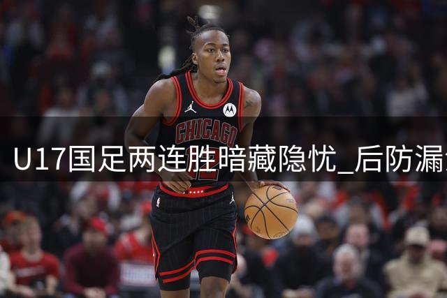 U17国足两连胜暗藏隐忧 后防漏洞暴露世界杯致命软肋